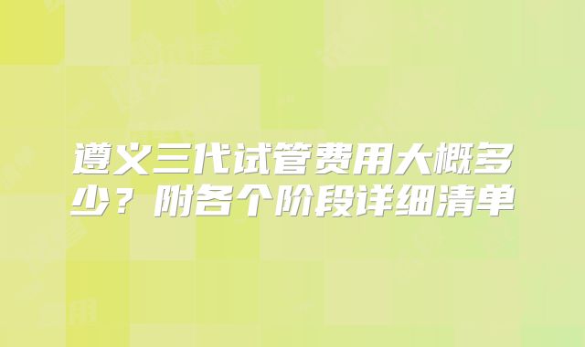遵义三代试管费用大概多少？附各个阶段详细清单