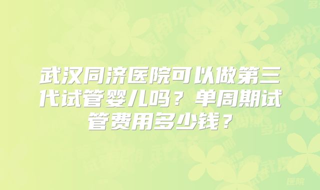 武汉同济医院可以做第三代试管婴儿吗？单周期试管费用多少钱？