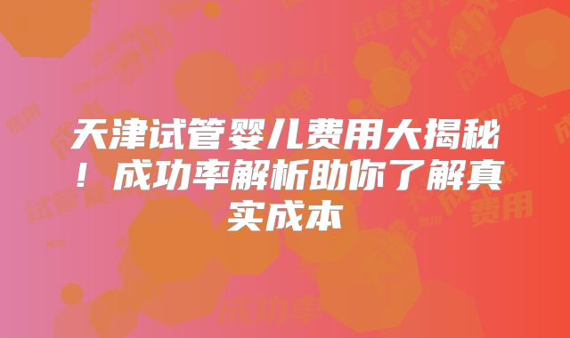 天津试管婴儿费用大揭秘！成功率解析助你了解真实成本