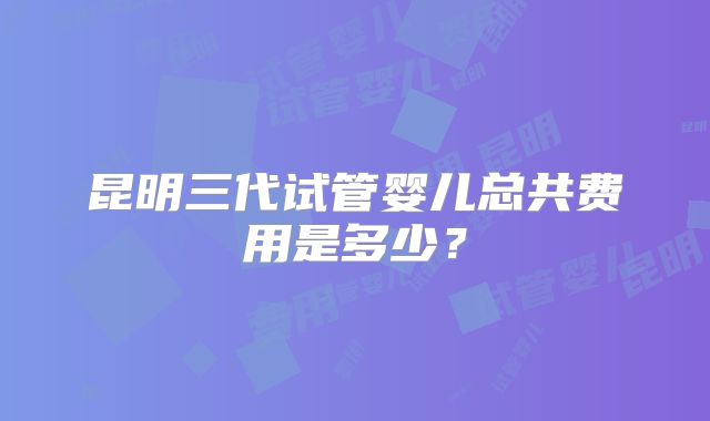 昆明三代试管婴儿总共费用是多少？