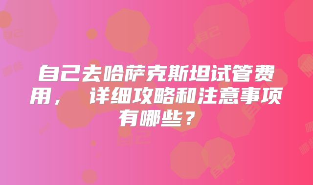 自己去哈萨克斯坦试管费用， 详细攻略和注意事项有哪些？