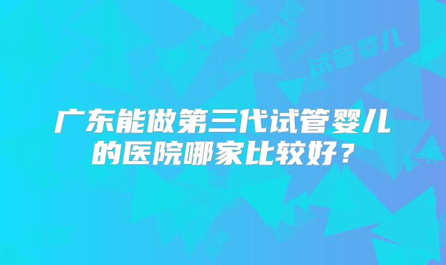 广东能做第三代试管婴儿的医院哪家比较好？