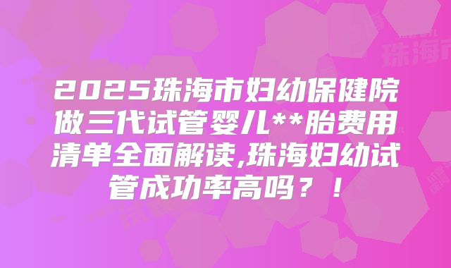 2025珠海市妇幼保健院做三代试管婴儿**胎费用清单全面解读,珠海妇幼试管成功率高吗?!