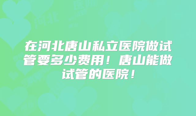 在河北唐山私立医院做试管要多少费用!唐山能做试管的医院!