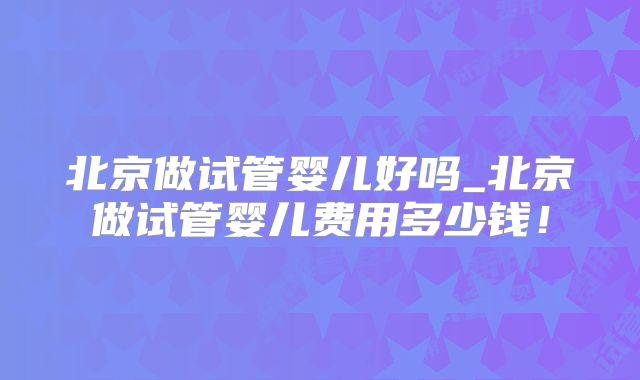 北京做试管婴儿好吗_北京做试管婴儿费用多少钱！