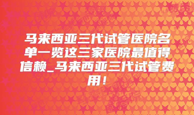 马来西亚三代试管医院名单一览这三家医院最值得信赖_马来西亚三代试管费用！
