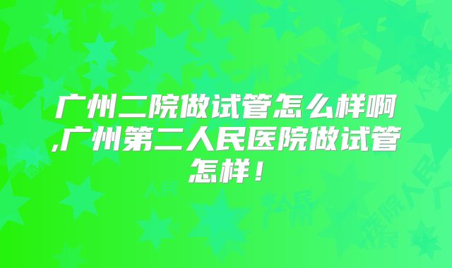 广州二院做试管怎么样啊,广州第二人民医院做试管怎样！
