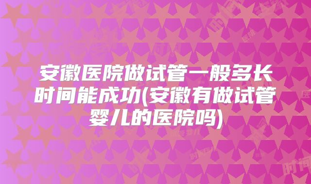 安徽医院做试管一般多长时间能成功(安徽有做试管婴儿的医院吗)