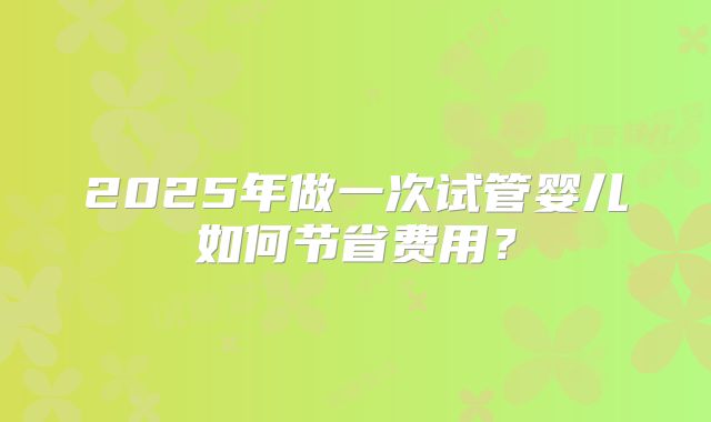 2025年做一次试管婴儿如何节省费用？