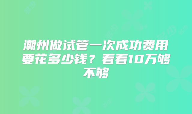潮州做试管一次成功费用要花多少钱？看看10万够不够