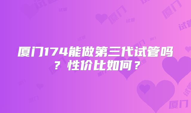厦门174能做第三代试管吗？性价比如何？
