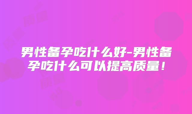 男性备孕吃什么好-男性备孕吃什么可以提高质量!