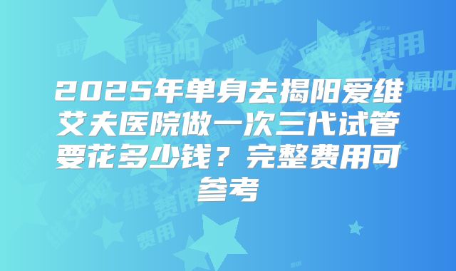 2025年单身去揭阳爱维艾夫医院做一次三代试管要花多少钱?完整费用可参考