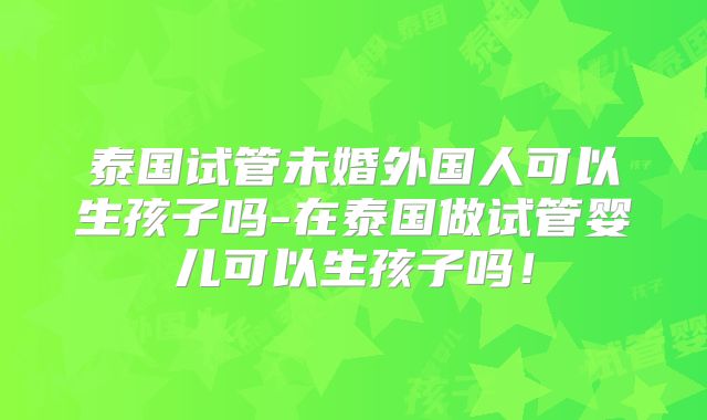 泰国试管未婚外国人可以生孩子吗-在泰国做试管婴儿可以生孩子吗！