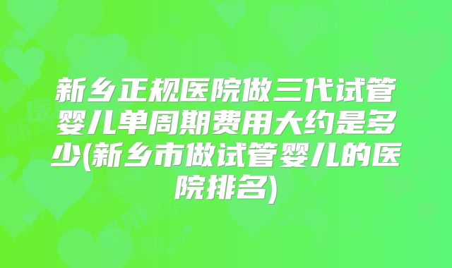 新乡正规医院做三代试管婴儿单周期费用大约是多少(新乡市做试管婴儿的医院排名)