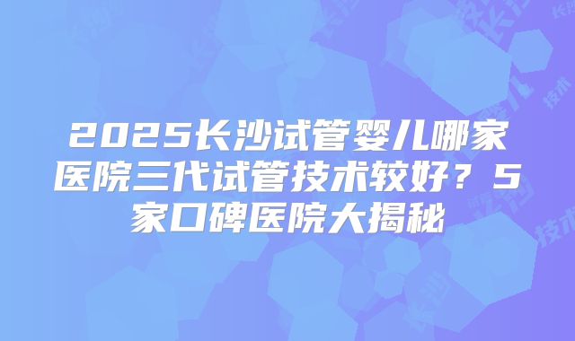 2025长沙试管婴儿哪家医院三代试管技术较好？5家口碑医院大揭秘