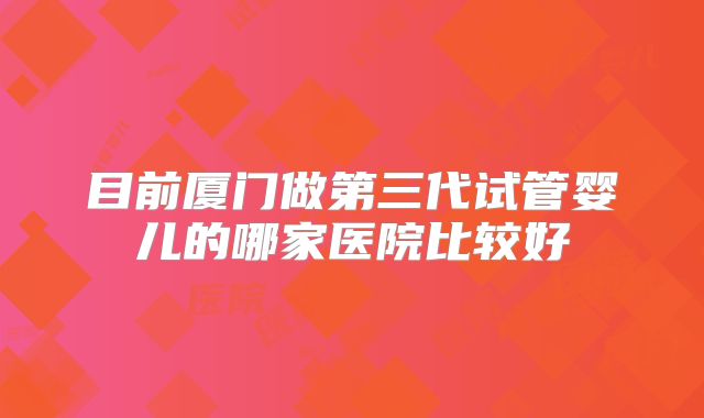 目前厦门做第三代试管婴儿的哪家医院比较好