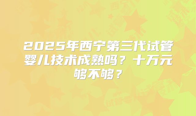 2025年西宁第三代试管婴儿技术成熟吗？十万元够不够？