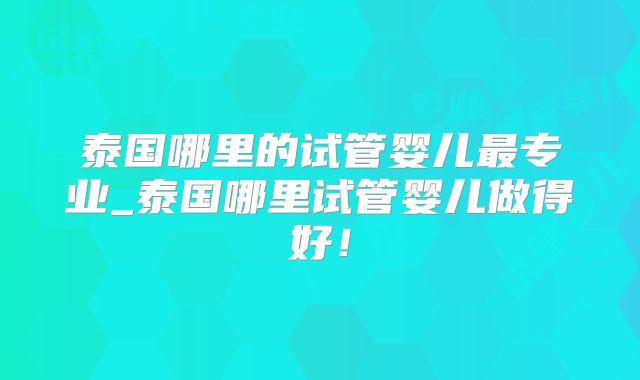 泰国哪里的试管婴儿最专业_泰国哪里试管婴儿做得好！