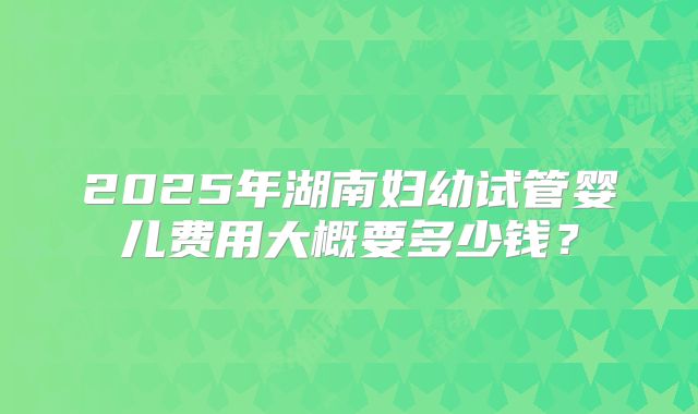 2025年湖南妇幼试管婴儿费用大概要多少钱?