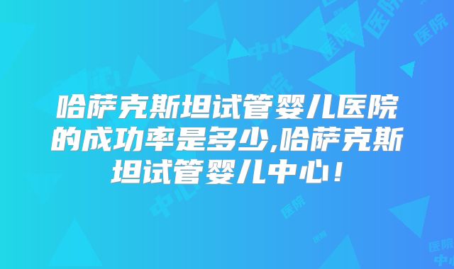 哈萨克斯坦试管婴儿医院的成功率是多少,哈萨克斯坦试管婴儿中心！