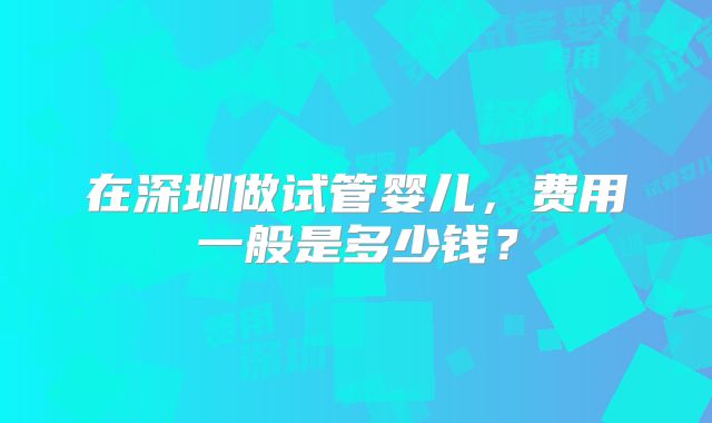 在深圳做试管婴儿,费用一般是多少钱?
