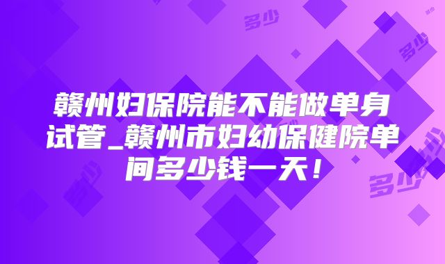 赣州妇保院能不能做单身试管_赣州市妇幼保健院单间多少钱一天！