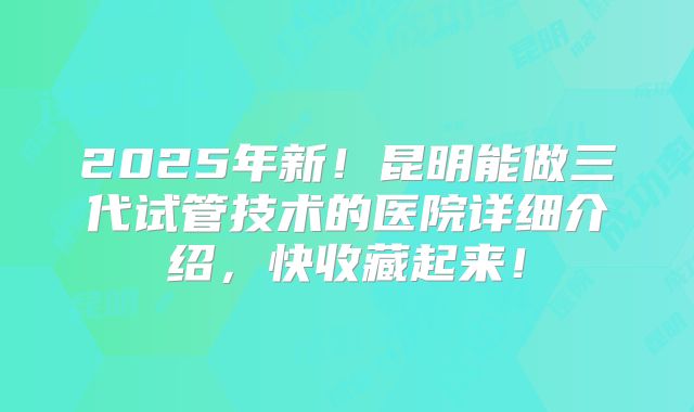 2025年新！昆明能做三代试管技术的医院详细介绍，快收藏起来！