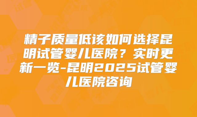 精子质量低该如何选择昆明试管婴儿医院？实时更新一览-昆明2025试管婴儿医院咨询