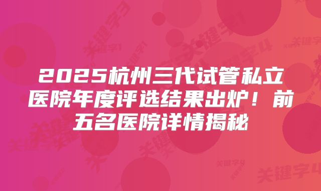 2025杭州三代试管私立医院年度评选结果出炉！前五名医院详情揭秘