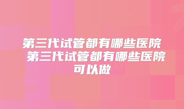 第三代试管都有哪些医院 第三代试管都有哪些医院可以做