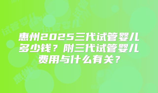 惠州2025三代试管婴儿多少钱?附三代试管婴儿费用与什么有关?