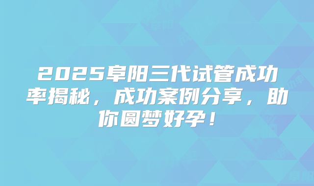 2025阜阳三代试管成功率揭秘,成功案例分享,助你圆梦好孕!