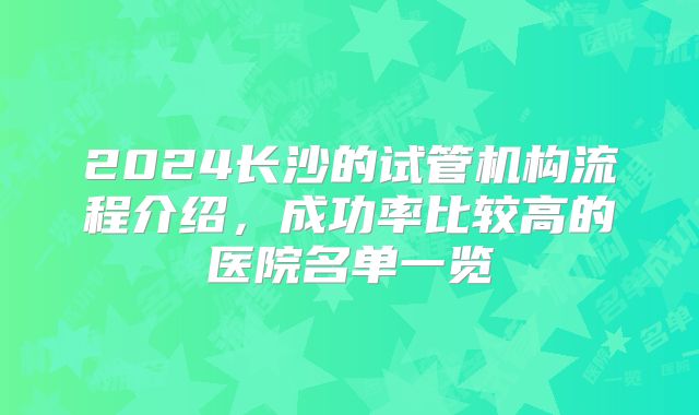 2024长沙的试管机构流程介绍，成功率比较高的医院名单一览