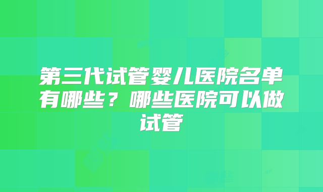 第三代试管婴儿医院名单有哪些？哪些医院可以做试管