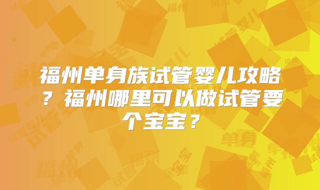 福州单身族试管婴儿攻略？福州哪里可以做试管要个宝宝？