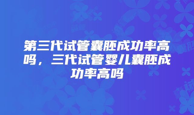 第三代试管囊胚成功率高吗，三代试管婴儿囊胚成功率高吗