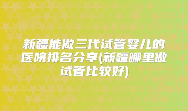 新疆能做三代试管婴儿的医院排名分享(新疆哪里做试管比较好)
