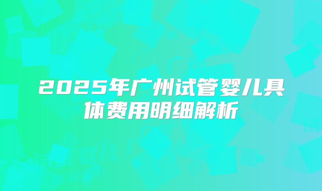 2025年广州试管婴儿具体费用明细解析