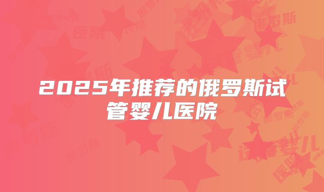2025年推荐的俄罗斯试管婴儿医院