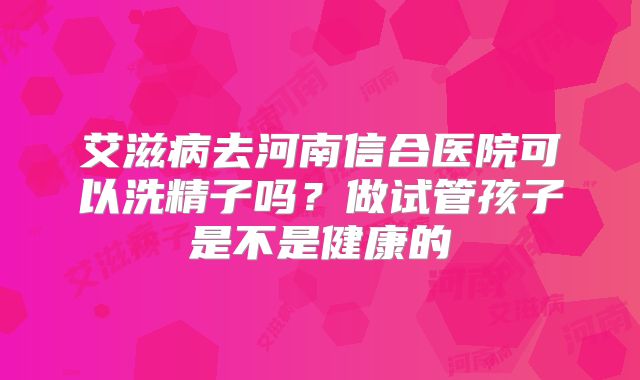 艾滋病去河南信合医院可以洗精子吗？做试管孩子是不是健康的