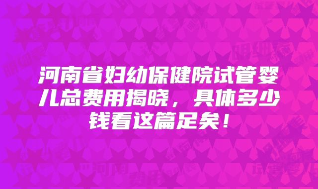 河南省妇幼保健院试管婴儿总费用揭晓，具体多少钱看这篇足矣！