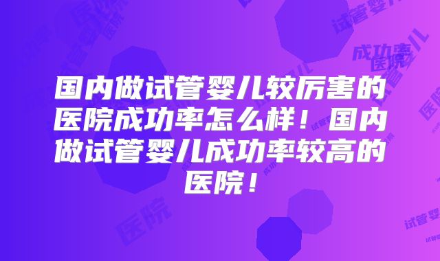 国内做试管婴儿较厉害的医院成功率怎么样！国内做试管婴儿成功率较高的医院！
