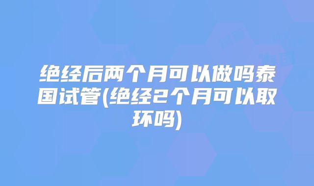 绝经后两个月可以做吗泰国试管(绝经2个月可以取环吗)