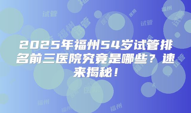2025年福州54岁试管排名前三医院究竟是哪些？速来揭秘！