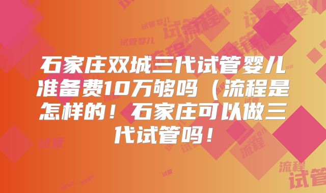 石家庄双城三代试管婴儿准备费10万够吗（流程是怎样的！石家庄可以做三代试管吗！