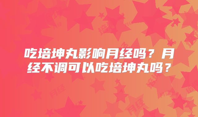吃培坤丸影响月经吗？月经不调可以吃培坤丸吗？