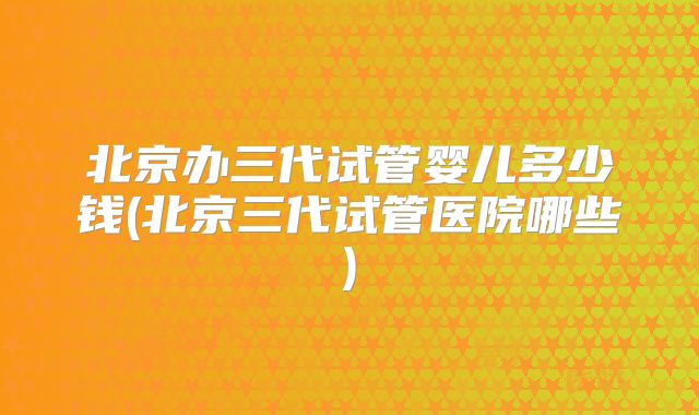 北京办三代试管婴儿多少钱(北京三代试管医院哪些)