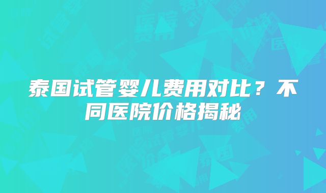 泰国试管婴儿费用对比？不同医院价格揭秘