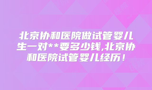 北京协和医院做试管婴儿生一对**要多少钱,北京协和医院试管婴儿经历！